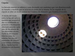 Cúpula:
La bóveda interior es esférica y está decorada con casetones que van disminuyendo
su tamaño a medida que se acercan el centro de la misma. En la cúspide de la
cúpula se abre un óculo central de 9 metros de diámetro que ilumina el recinto.
A través del óculo
entra la luz del sol y a
medida que avanza el
día va cambiando su
posición e iluminando
alternativamente cada
uno de los altares de
los diferentes dioses.
Tanto la decoración
interna como la
externa fue rica en
mármoles de colores
y las estrías exteriores
de la cúpula fueron
revestidas con bronce.
 