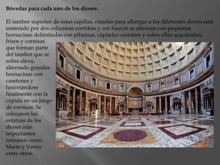 Bóvedas para cada uno de los dioses:
El tambor superior de estas capillas, creadas para albergar a los diferentes dioses está
sostenido por dos columnas corintias y sus huecos se alternan con pequeñas
hornacinas delimitadas con pilastras, capiteles corintios y sobre ellas arquitrabes,
frisos y cornisas
que forman parte
del tambor que se
sobre eleva,
alternado grandes
hornacinas con
casetones y
fusionándose
finalmente con la
cúpula en un juego
de cornisas. Se
colocaron las
estatuas de los
dioses más
importantes
romanos como
Marte y Venus
entre otros.
 