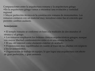 Comparaciones entre la arquitectura romana y la arquitectura griega:
•En la arquitectura griega vamos a encontrar una evolución y variedad
regional
• Mayor perfección técnica en la construcción romana de monumentos. Los
romanos contaron con un material muy novedoso como fue el concreto que
permitió cambios audaces.
Semejanzas:
• El templo romano se conformó en base a la tradición de dos mundos: el
etrusco y el griego.
• Los romanos emplearon los órdenes clásicos arquitectónicos griegos, aunque
con mayor libertad combinándolos entre sí en una misma fachada.
• El uso del mármol como elemento exterior de acabado.
• Proporciones muy equilibradas en cuanto al trazo de las plantas con respecto
a los levantamientos.
• Organización de trabajo en equipo, lo que logra una arquitectura con efecto
de gran perfección, y gran armonía.
 