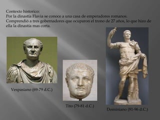 Contexto historico:
Por la dinastía Flavia se conoce a una casa de emperadores romanos.
Comprendió a tres gobernadores que ocuparon el trono de 27 años, lo que hizo de
ella la dinastía mas corta.
Vespasiano (69-79 d.C.)
Tito (79-81 d.C.)
Dominiano (81-96 d.C.)
 