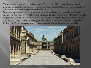 Ya se había construido un anfiteatro en 29 a.C., en el Campo de Marte, fue el
primero de gran tamaño en la ciudad, con todas las instalaciones necesarias, pero
quedo destruido en el gran incendio del 64.
Neron se apropio del terreno para edificar su residencia; la grandiosa Domus
Aurea. En ella ordeno construir una laguna artificial, la Stagnum Neronis, rodeada
de jardines y porticos. El ya existente acueducto de agua Claudia se amplio para
que llegara hasta la zona, y una gigantesta estatua de bronce conocida como el
Coloso de Neron se coloco en la entrada de la Domus Aurea (casa dorada).
 
