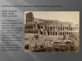Con Vespasiano el
estado se recupero del
incendio y las
destrucciones causadas
por la guerra con Judea
se repararon. Como
signo de mejoría
económica del Imperio
Romano, se construyo
el coliseo,
probablemente la
construcción antigua
mas impresionante
Del 68 al 69, hubo tres emperadores que terminaron trágicamente:
Galga: asesinado
Oton: suicidio
Vitelo: asesinado
 