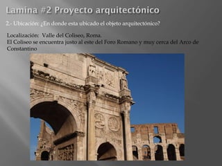 2.- Ubicación: ¿En donde esta ubicado el objeto arquitectónico?
Localización: Valle del Coliseo, Roma.
El Coliseo se encuentra justo al este del Foro Romano y muy cerca del Arco de
Constantino
 