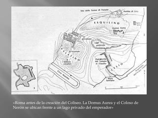 «Roma antes de la creación del Coliseo. La Domus Aurea y el Coloso de
Nerón se ubican frente a un lago privado del emperador»
 