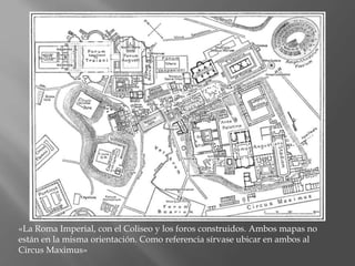 «La Roma Imperial, con el Coliseo y los foros construidos. Ambos mapas no
están en la misma orientación. Como referencia sírvase ubicar en ambos al
Circus Maximus»
 