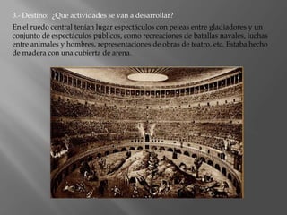 3.- Destino: ¿Que actividades se van a desarrollar?
En el ruedo central tenían lugar espectáculos con peleas entre gladiadores y un
conjunto de espectáculos públicos, como recreaciones de batallas navales, luchas
entre animales y hombres, representaciones de obras de teatro, etc. Estaba hecho
de madera con una cubierta de arena.
 