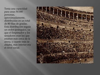 Tenía una capacidad
para unas 50.000
personas,
aproximadamente,
distribuidas en un total
de 80 filas de gradas.
Esta distribución seguía
un orden jerárquico, ya
que el Emperador y los
senadores eran los que
estaban más cerca de la
arena, y cuanto más se
alejaba, más inferior era
el nivel social.
 