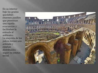 En su interior
bajo las gradas
quedaban
enormes pasillos
que permitían
una rápida
evacuación y
facilitaban la
entrada al
anfiteatro.
La mayoría de los
palcos tenían una
antesala y
estaban
distribuidos
según su estatus
social.
 