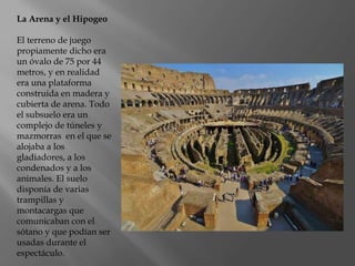 La Arena y el Hipogeo
El terreno de juego
propiamente dicho era
un óvalo de 75 por 44
metros, y en realidad
era una plataforma
construida en madera y
cubierta de arena. Todo
el subsuelo era un
complejo de túneles y
mazmorras en el que se
alojaba a los
gladiadores, a los
condenados y a los
animales. El suelo
disponía de varias
trampillas y
montacargas que
comunicaban con el
sótano y que podían ser
usadas durante el
espectáculo.
 