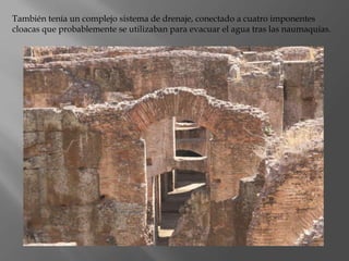También tenía un complejo sistema de drenaje, conectado a cuatro imponentes
cloacas que probablemente se utilizaban para evacuar el agua tras las naumaquias.
 