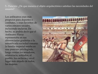 Los anfiteatros eran más
propicios para deportes o
combates, y eran favoritos de
varios estratos sociales,
incluyendo esclavos. De
hecho, se podría decir que el
Anfiteatro Flavio
representaba en sus
diferenciadas graderías a la
estratificada sociedad romana:
la familia imperial estaba en
una posición privilegiada,
luego venían los senadores,
aristocracia, soldados, el
pueblo, los esclavos y en el
lugar más alejado de todos,
las mujeres.
5.- Función: ¿De que manera el objeto arquitectónico satisface las necesidades del
usuario?
 