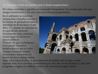 6.- Concepto: Punto de partida para el diseño arquitectónico
En el anfiteatro se resolvían
naumachias o batallas navales y
las luchas de gladiadores esta se
introdujo en Roma hacia el año
264 a .C y pronto se convirtió en
el espectáculo nacional.
Inicialmente estos combates
tenían lugar en los foros o
plazas públicas.
El hecho de que la planta sea
oval, puede encontrar
justificación en que la lucha
siempre ha tenido sentido
direccional y así mismo, lo
tenían los foros, donde tenían
lugar estos espectáculos, la gran afluencia de público que acudía a estos
espectáculos, es lo que hizo que hubiese que unir dos caveas de teatro y que, este
programa, exigiera un edificio exento, con estructura propia y aérea.
El Coliseo simboliza y glorifica el emperador Vespasiano. Fue creado para dar una
imagen benefactora y con una clara intención propagandística.
 