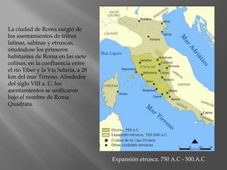 La ciudad de Roma surgió de
los asentamientos de tribus
latinas, sabinas y etruscas,
situándose los primeros
habitantes de Roma en las siete
colinas, en la confluencia entre
el río Tíber y la Vía Salaria, a 28
km del mar Tirreno. Alrededor
del siglo VIII a. C. los
asentamientos se unificaron
bajo el nombre de Roma
Quadrata.
Expansión etrusca. 750 A.C - 500.A.C
 