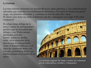 La Fachada
Los tres órdenes inferiores los forman 80 arcos sobre pilastras, y con semicolumnas
adosadas que soportan un entablamento decorativo. El cuarto lo forma una pared
ciega, con pilastras adosadas, y ventanas en uno de cada dos vanos.
El último piso tiene un estilo indefinido que fue catalogado en el siglo XVI como
compuesto.
El coliseo tenía debajo de la
arena 2 pisos de intrinconados
pasillos que se escondían por
debajo y con 32 elevadores
diseñados para los
leones, panteras, jirafas
entre otros animales de la
épocas que se extinguieron
como el elefante africano, y el
tigre de caspia este tenía una
enorme plataforma móvil que
estaba situada en el centro de la
arena.
«La fachada original. De abajo a arriba, las columnas
son de orden jónico, corintio y compuesto»
 