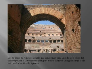 Los 80 arcos de 7 metros de alto que conforman cada uno de los 3 pisos del
coliseo podían a la vez cubrir una gran altura, sostener una gran carga y a la
vez dotal al edifico de ligereza.
 