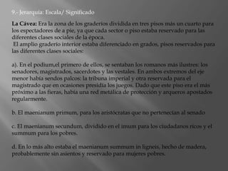 La Cávea: Era la zona de los graderíos dividida en tres pisos más un cuarto para
los espectadores de a pie, ya que cada sector o piso estaba reservado para las
diferentes clases sociales de la época.
El amplio graderío interior estaba diferenciado en grados, pisos reservados para
las diferentes clases sociales:
a). En el podium,el primero de ellos, se sentaban los romanos más ilustres: los
senadores, magistrados, sacerdotes y las vestales. En ambos extremos del eje
menor había sendos palcos: la tribuna imperial y otra reservada para el
magistrado que en ocasiones presidía los juegos. Dado que este piso era el más
próximo a las fieras, había una red metálica de protección y arqueros apostados
regularmente.
b. El maenianum primum, para los aristócratas que no pertenecían al senado
c. El maenianum secundum, dividido en el imum para los ciudadanos ricos y el
summum para los pobres.
d. En lo más alto estaba el maenianum summum in ligneis, hecho de madera,
probablemente sin asientos y reservado para mujeres pobres.
9.- Jerarquía: Escala/ Significado
 
