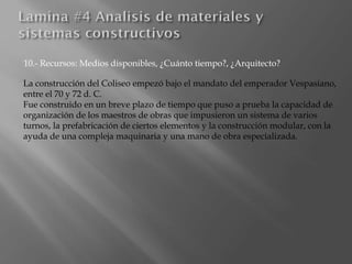 10.- Recursos: Medios disponibles, ¿Cuánto tiempo?, ¿Arquitecto?
La construcción del Coliseo empezó bajo el mandato del emperador Vespasiano,
entre el 70 y 72 d. C.
Fue construido en un breve plazo de tiempo que puso a prueba la capacidad de
organización de los maestros de obras que impusieron un sistema de varios
turnos, la prefabricación de ciertos elementos y la construcción modular, con la
ayuda de una compleja maquinaria y una mano de obra especializada.
 