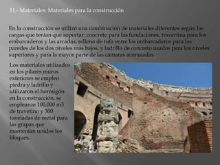 11.- Materiales: Materiales para la construcción
En la construcción se utilizó una combinación de materiales diferentes según las
cargas que tenían que soportar: concreto para las fundaciones, travertina para los
embarcaderos y las arcadas, relleno de tufa entre los embarcaderos para las
paredes de los dos niveles más bajos, y ladrillo de concreto usados para los niveles
superiores y para la mayor parte de las cámaras acorazadas
Los materiales utilizados
en los pilares muros
exteriores se empleo
piedra y ladrillo y
utilizaron el hormigón
en la construcción, se
emplearon 100,000 m3
de travetino y 300
toneladas de metal para
las grapas que
mantenían unidos los
bloques.
 