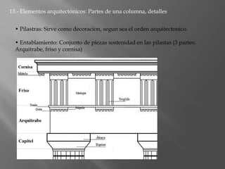13.- Elementos arquitectónicos: Partes de una columna, detalles
• Pilastras: Sirve como decoracion, segun sea el orden arquitectonico.
• Entablamiento: Conjunto de piezas sostenidad en las pilastas (3 partes:
Arquitrabe, friso y cornisa)
 