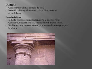 DORICO:
- Considerado el mas simple de los 3
- No utiliza basa y el fuste se coloca directamente
al estilobato.
Caracteristicas:
- El fuste es de seccion circular, corto y poco esbelto.
- Contiene 20 acanaladuras, separada por aristas vivas.
- Su diametro no es connstante, por lo que disminuye segun
la altura
 