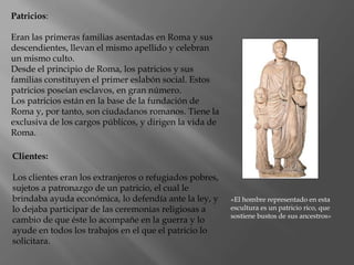 Patricios:
Eran las primeras familias asentadas en Roma y sus
descendientes, llevan el mismo apellido y celebran
un mismo culto.
Desde el principio de Roma, los patricios y sus
familias constituyen el primer eslabón social. Estos
patricios poseían esclavos, en gran número.
Los patricios están en la base de la fundación de
Roma y, por tanto, son ciudadanos romanos. Tiene la
exclusiva de los cargos públicos, y dirigen la vida de
Roma.
«El hombre representado en esta
escultura es un patricio rico, que
sostiene bustos de sus ancestros»
Clientes:
Los clientes eran los extranjeros o refugiados pobres,
sujetos a patronazgo de un patricio, el cual le
brindaba ayuda económica, lo defendía ante la ley, y
lo dejaba participar de las ceremonias religiosas a
cambio de que éste lo acompañe en la guerra y lo
ayude en todos los trabajos en el que el patricio lo
solicitara.
 