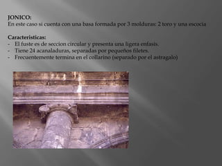 JONICO:
En este caso si cuenta con una basa formada por 3 molduras: 2 toro y una escocia
Caracteristicas:
- El fuste es de seccion circular y presenta una ligera enfasis.
- Tiene 24 acanaladuras, separadas por pequeños filetes.
- Frecuentemente termina en el collarino (separado por el astragalo)
 
