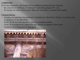 CORINTIO:
Es el mas elegante y decorado de los ordenas arquitectonicos clasicos.
- Su creacion se atribuye a “Calimaco” (escultor griego S.IV a.C)
- Es similar al orden Jonico pero diferente en forma y tamaño del Capitel
Caracteristicas:
- Cuenta con una basa formada por 3 molduras: 2 Boceles o Toros y 1 escocia, esta
se apoya a su vez del Plinto
- Fuste: Es de seccion circular y con una pequeña estasis
- Tiene 24 acanaladuras, separadas por filetes en algunos casos lisos.
- Culmina en el Baqueton o Astragalo
 