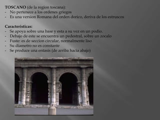 TOSCANO (de la region toscana):
- No pertenece a los ordenes griegos
- Es una version Romana del orden dorico, deriva de los estruscos
Caracteristicas:
- Se apoya sobre una base y esta a su vez en un podio.
- Debajo de este se encuentra un pedestral, sobre un zocalo
- Fuste: es de seccion circular, normalmente liso
- Su diametro no es constante
- Se produce una entasis (de arriba hacia abajo)
 