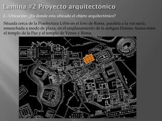 2.- Ubicación: ¿En donde esta ubicado el objeto arquitectónico?
Situada cerca de la Praefectura Urbis en el foro de Roma. paralela a la vía sacra,
ensanchada a modo de plaza, en el emplazamiento de la antigua Domus Aurea entre
el templo de la Paz y el templo de Venus y Roma
 