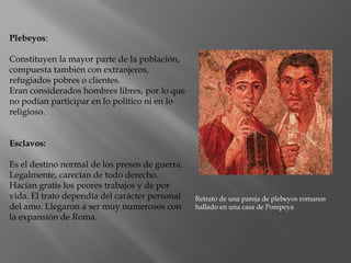 Plebeyos:
Constituyen la mayor parte de la población,
compuesta también con extranjeros,
refugiados pobres o clientes.
Eran considerados hombres libres, por lo que
no podían participar en lo político ni en lo
religioso.
Esclavos:
Es el destino normal de los presos de guerra.
Legalmente, carecían de todo derecho.
Hacían gratis los peores trabajos y de por
vida. El trato dependía del carácter personal
del amo. Llegaron a ser muy numerosos con
la expansión de Roma.
Retrato de una pareja de plebeyos romanos
hallado en una casa de Pompeya
 