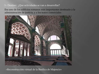 3.- Destino: ¿Que actividades se van a desarrollar?
Era uno de los edificios romanos más importantes destinado a la
administración de justicia, y a los tratos comerciales
«Reconstrucción virtual de la Basílica de Majencio»
 