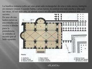 En uno de sus
lados cortos se
encontraba una
exedra o ábside
para la
presidencia;
se entraba al
recinto por el
lado opuesto.
La basílica romana solía ser una gran sala rectangular de una o más naves, siempre
en número impar. Cuando había varias naves, la central era más ancha y alta que
las otras. Al ser más alta, se abrían vanos en ella para iluminar el interior del
recinto.
«PLANTA»
 
