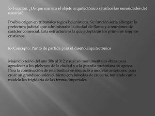 5.- Función: ¿De que manera el objeto arquitectónico satisface las necesidades del
usuario?
Posible origen en tribunales regios helenísticos. Su función sería albergar la
prefectura judicial que administraba la ciudad de Roma y a reuniones de
carácter comercial. Esta estructura es la que adoptarán los primeros templos
cristianos.
6.- Concepto: Punto de partida para el diseño arquitectónico
Majencio reinó del año 306 al 312 y realizó monumentales obras para
agradecer a los plebeyos de la ciudad y a la guardia pretoriana su apoyo.
Para la construcción de esta basílica se renunció a modelos anteriores, para
crear un grandioso salón cubierto con bóvedas de crucería, tomando como
modelo los frigidaria de las termas imperiales.
 
