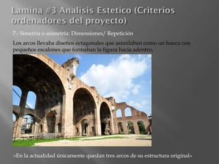 7.- Simetría o asimetría: Dimensiones/ Repetición
Los arcos llevaba diseños octagonales que asimilaban como un hueco con
pequeños escalones que formaban la figura hacia adentro,
«En la actualidad únicamente quedan tres arcos de su estructura original»
 