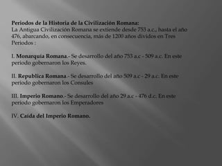 Periodos de la Historia de la Civilización Romana:
La Antigua Civilización Romana se extiende desde 753 a.c., hasta el año
476, abarcando, en consecuencia, más de 1200 años dividos en Tres
Periodos :
I. Monarquía Romana.- Se desarrollo del año 753 a.c - 509 a.c. En este
periodo gobernaron los Reyes.
II. Republica Romana.- Se desarrollo del año 509 a.c - 29 a.c. En este
periodo gobernaron los Consules
III. Imperio Romano.- Se desarrollo del año 29 a.c - 476 d.c. En este
periodo gobernaron los Emperadores
IV. Caída del Imperio Romano.
 