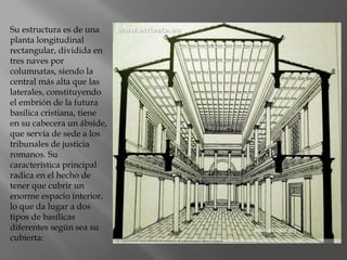 Su estructura es de una
planta longitudinal
rectangular, dividida en
tres naves por
columnatas, siendo la
central más alta que las
laterales, constituyendo
el embrión de la futura
basílica cristiana, tiene
en su cabecera un ábside,
que servía de sede a los
tribunales de justicia
romanos. Su
característica principal
radica en el hecho de
tener que cubrir un
enorme espacio interior,
lo que da lugar a dos
tipos de basílicas
diferentes según sea su
cubierta:
 