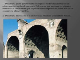 1.- De cubierta plana; generalmente con vigas de madera recubiertas con un
artesonado, techumbre de casetones. Es frecuente que tengan naves laterales,
comunicadas con la central por arquerías de medio punto que sirven a la vez de
contrarresto a la nave central.
2.- De cubierta abovedada: es el caso de la de Majencio- Constantino, 306 d.C..
 