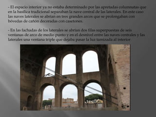 - El espacio interior ya no estaba determinado por las apretadas columnatas que
en la basílica tradicional separaban la nave central de las laterales. En este caso
las naves laterales se abrían en tres grandes arcos que se prolongaban con
bóvedas de cañón decoradas con casetones.
- En las fachadas de los laterales se abrían dos filas superpuestas de seis
ventanas de arco de medio punto y en el desnivel entre las naves centrales y las
laterales una ventana triple que dejaba pasar la luz tamizada al interior
 