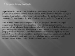 9.- Jerarquía: Escala/ Significado
Significado: La construcción de la basílica se enmarca en un periodo de crisis
política en el Imperio romano. Ala abdicación de Diocleciano y Maximiliano siguió
un periodo de luchas políticas entre varios candidatos del que finalmente salió
vencedor Constantino tras derrotar a Majencio en la batalla de Puente Milvio en el
312.
Éste, durante su breve reinado (306-312), se vio obligado a realizar un amplio
programa de donativos y monumentales obras públicas para mostrar su
agradecimiento a la guardia pretoriana y a los plebeyos que le habían dado su apoyo
para ser elegido emperador. El origen de la basílica tiene un motivo claramente
propagandístico, Majencio la concibió como sala de recepción imperial y no solo
como tribunal de justicia. Es evidente que la intervención de Constantino sobre el
mismo edificio tras su victoria no es sino reflejo de querer imponer su poder
también en este aspecto, reflejo de lo cual fue su imponente estatua.
 