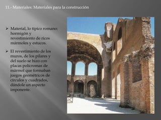 11.- Materiales: Materiales para la construcción
 Material, lo típico romano:
hormigón y
revestimiento de ricos
mármoles y estucos.
 El revestimiento de los
muros, de los pilares y
del suelo se hizo con
placas polícromas de
mármol que formaban
juegos geométricos de
círculos y cuadrados,
dándole un aspecto
imponente.
 