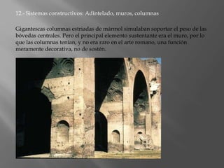 12.- Sistemas constructivos: Adintelado, muros, columnas
Gigantescas columnas estriadas de mármol simulaban soportar el peso de las
bóvedas centrales. Pero el principal elemento sustentante era el muro, por lo
que las columnas tenían, y no era raro en el arte romano, una función
meramente decorativa, no de sostén.
 