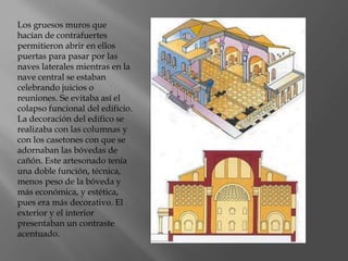 Los gruesos muros que
hacían de contrafuertes
permitieron abrir en ellos
puertas para pasar por las
naves laterales mientras en la
nave central se estaban
celebrando juicios o
reuniones. Se evitaba así el
colapso funcional del edificio.
La decoración del edifico se
realizaba con las columnas y
con los casetones con que se
adornaban las bóvedas de
cañón. Este artesonado tenía
una doble función, técnica,
menos peso de la bóveda y
más económica, y estética,
pues era más decorativo. El
exterior y el interior
presentaban un contraste
acentuado.
 