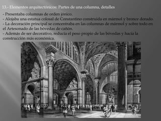 13.- Elementos arquitectónicos: Partes de una columna, detalles
- Presentaba columnas de orden jónico.
- Alojaba una estatua colosal de Constantino construida en mármol y bronce dorado.
- La decoración principal se concentraba en las columnas de mármol y sobre todo en
el Artesonado de las bóvedas de cañón.
- Además de ser decorativo, reducía el peso propio de las bóvedas y hacía la
construcción más económica.
 
