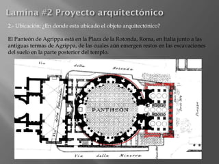 2.- Ubicación: ¿En donde esta ubicado el objeto arquitectónico?
El Panteón de Agrippa está en la Plaza de la Rotonda, Roma, en Italia junto a las
antiguas termas de Agrippa, de las cuales aún emergen restos en las excavaciones
del suelo en la parte posterior del templo.
 