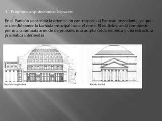 En el Panteón se cambió la orientación con respecto al Panteón precedente, ya que
se decidió poner la fachada principal hacia el norte. El edificio quedó compuesto
por una columnata a modo de pronaos, una amplia celda redonda y una estructura
prismática intermedia
 