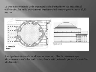 Lo que más sorprende de la arquitectura del Panteón son sus medidas: el
edificio circular mide exactamente lo mismo de diámetro que de altura: 43,30
metros
La cúpula está formada en el interior con cinco filas de casetones, que
decrecen en tamaño hacia el centro, donde está perforada por un óculo de 9 m
de diámetro.
 