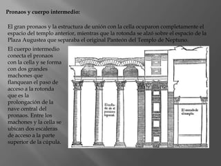 Pronaos y cuerpo intermedio:
El gran pronaos y la estructura de unión con la cella ocuparon completamente el
espacio del templo anterior, mientras que la rotonda se alzó sobre el espacio de la
Plaza Augustea que separaba el original Panteón del Templo de Neptuno.
El cuerpo intermedio
conecta el pronaos
con la cella y se forma
con dos grandes
machones que
flanquean el paso de
acceso a la rotonda
que es la
prolongación de la
nave central del
pronaos. Entre los
machones y la cella se
ubican dos escaleras
de acceso a la parte
superior de la cúpula.
 