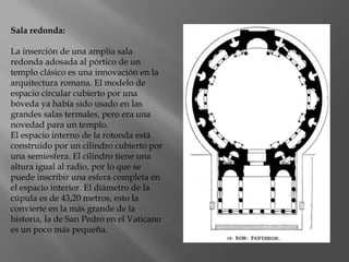 Sala redonda:
La inserción de una amplia sala
redonda adosada al pórtico de un
templo clásico es una innovación en la
arquitectura romana. El modelo de
espacio circular cubierto por una
bóveda ya había sido usado en las
grandes salas termales, pero era una
novedad para un templo.
El espacio interno de la rotonda está
construido por un cilindro cubierto por
una semiesfera. El cilindro tiene una
altura igual al radio, por lo que se
puede inscribir una esfera completa en
el espacio interior. El diámetro de la
cúpula es de 43,20 metros, esto la
convierte en la más grande de la
historia, la de San Pedro en el Vaticano
es un poco más pequeña.
 