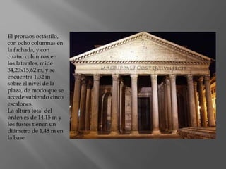 El pronaos octástilo,
con ocho columnas en
la fachada, y con
cuatro columnas en
los laterales, mide
34,20x15,62 m, y se
encuentra 1,32 m
sobre el nivel de la
plaza, de modo que se
accede subiendo cinco
escalones.
La altura total del
orden es de 14,15 m y
los fustes tienen un
diámetro de 1,48 m en
la base
 