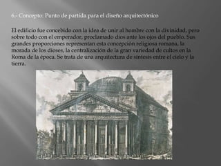 6.- Concepto: Punto de partida para el diseño arquitectónico
El edificio fue concebido con la idea de unir al hombre con la divinidad, pero
sobre todo con el emperador, proclamado dios ante los ojos del pueblo. Sus
grandes proporciones representan esta concepción religiosa romana, la
morada de los dioses, la centralización de la gran variedad de cultos en la
Roma de la época. Se trata de una arquitectura de síntesis entre el cielo y la
tierra.
 